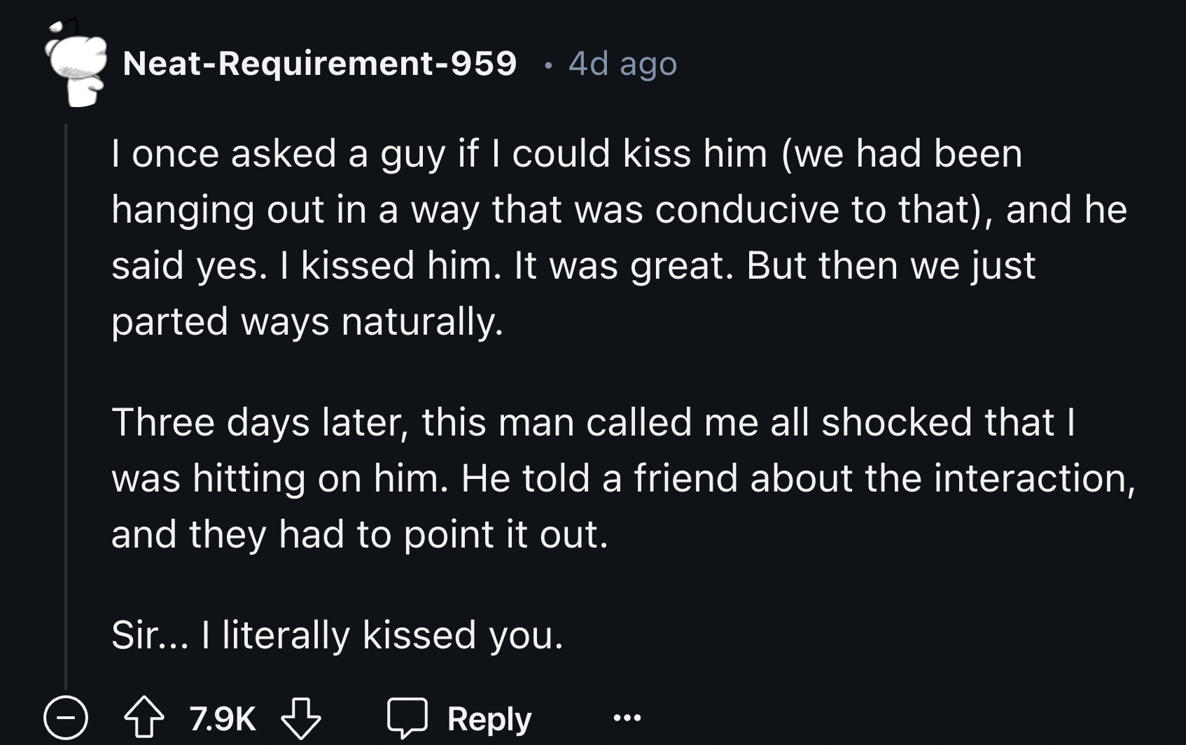 number - NeatRequirement959 4d ago I once asked a guy if I could kiss him we had been hanging out in a way that was conducive to that, and he said yes. I kissed him. It was great. But then we just parted ways naturally. Three days later, this man called m